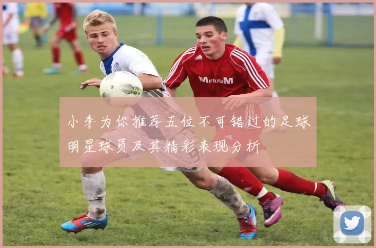 小李为你推荐五位不可错过的足球明星球员及其精彩表现分析