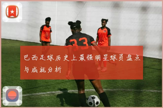 巴西足球历史上最强明星球员盘点与成就分析