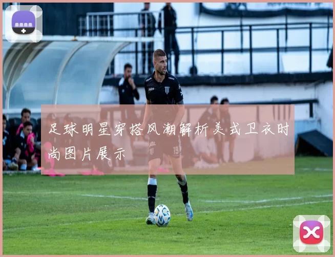 足球明星穿搭风潮解析美式卫衣时尚图片展示