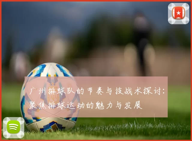广州排球队的节奏与技战术探讨：聚焦排球运动的魅力与发展