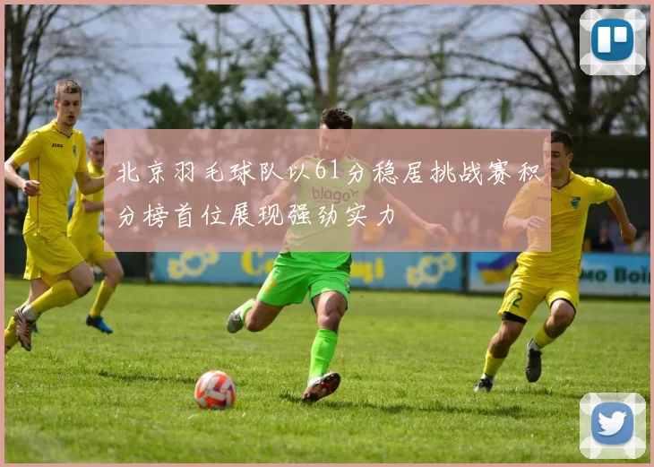 北京羽毛球队以61分稳居挑战赛积分榜首位展现强劲实力