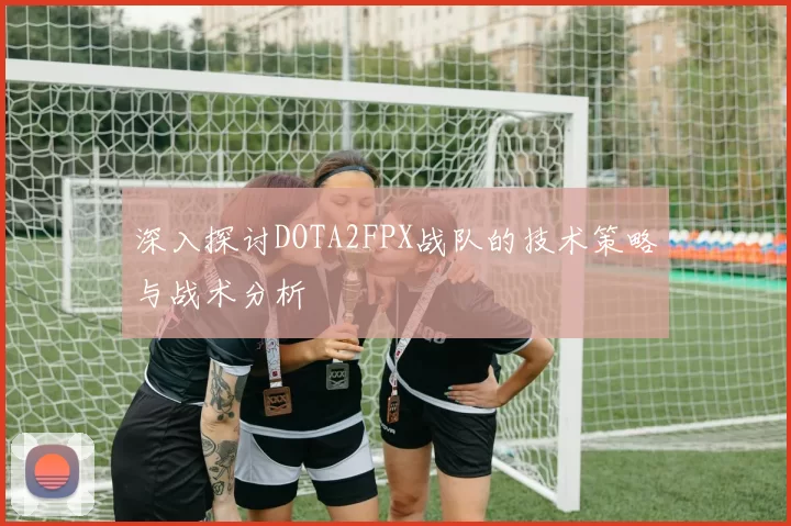 深入探讨DOTA2FPX战队的技术策略与战术分析
