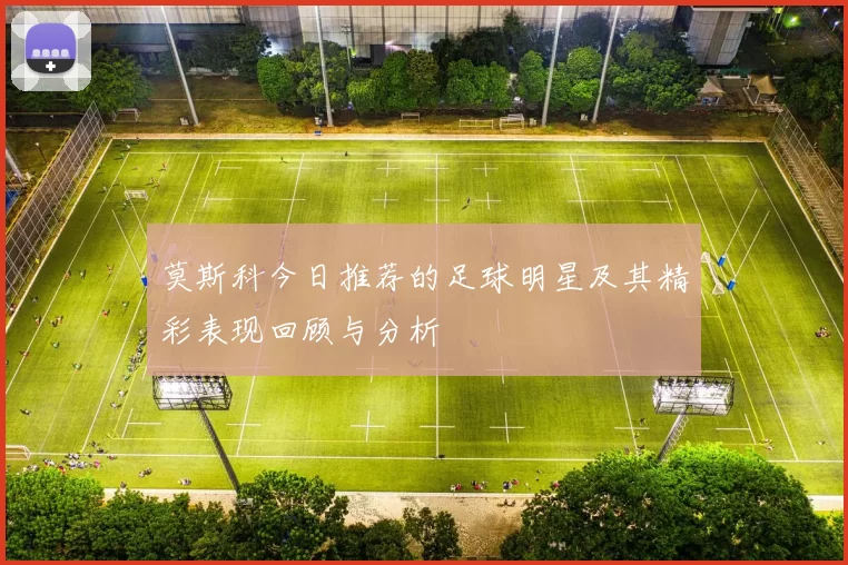 莫斯科今日推荐的足球明星及其精彩表现回顾与分析