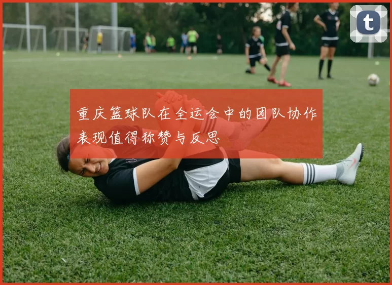 重庆篮球队在全运会中的团队协作表现值得称赞与反思