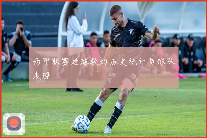 西甲联赛进球数的历史统计与球队表现