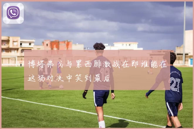 博塔弗戈与累西腓激战在即谁能在这场对决中笑到最后