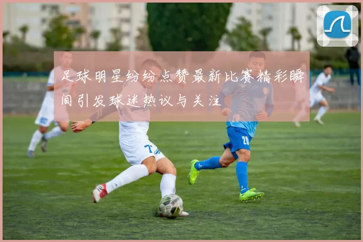 足球明星纷纷点赞最新比赛精彩瞬间引发球迷热议与关注
