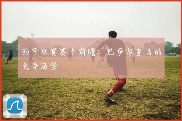 西甲联赛赛季前瞻：巴萨与皇马的竞争局势