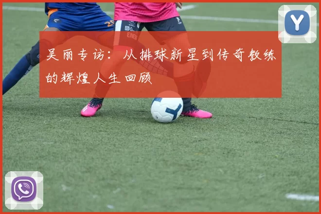 吴丽专访：从排球新星到传奇教练的辉煌人生回顾