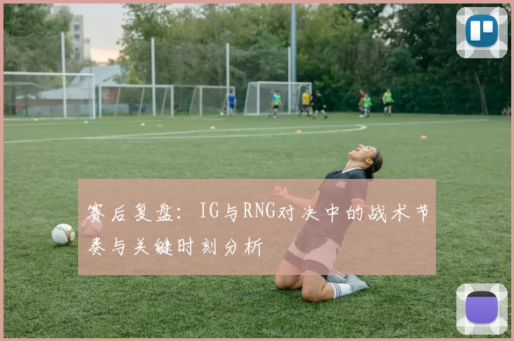 赛后复盘：IG与RNG对决中的战术节奏与关键时刻分析