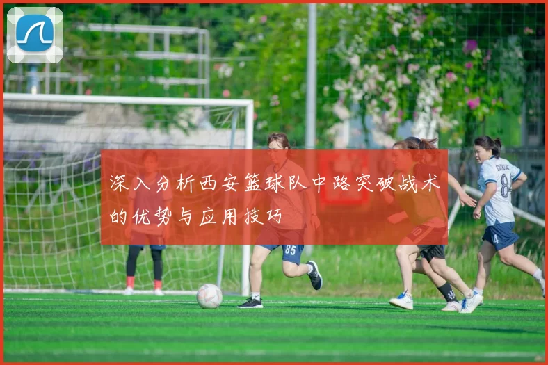 深入分析西安篮球队中路突破战术的优势与应用技巧