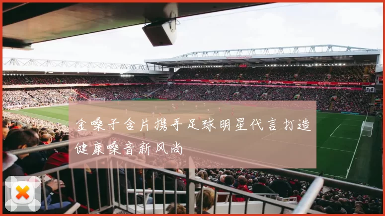 金嗓子含片携手足球明星代言打造健康嗓音新风尚
