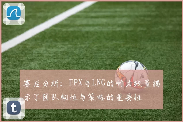 赛后分析：FPX与LNG的耐力较量揭示了团队韧性与策略的重要性
