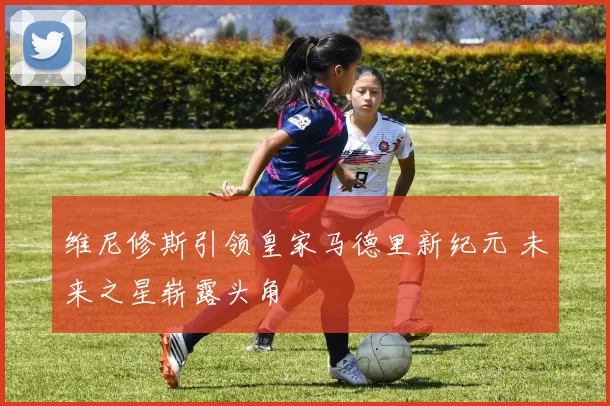 维尼修斯引领皇家马德里新纪元 未来之星崭露头角