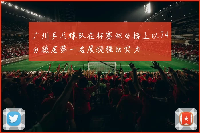 广州乒乓球队在杯赛积分榜上以74分稳居第一名展现强劲实力