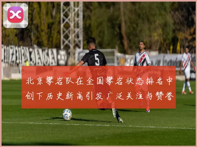 北京攀岩队在全国攀岩状态排名中创下历史新高引发广泛关注与赞誉