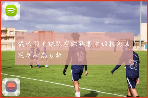 武汉羽毛球队在欧锦赛中的精彩表现与状态分析