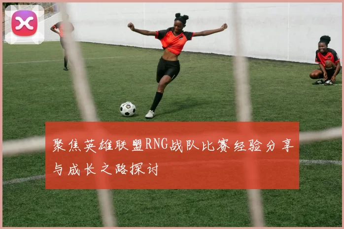 聚焦英雄联盟RNG战队比赛经验分享与成长之路探讨