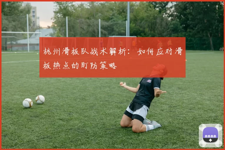 杭州滑板队战术解析：如何应对滑板热点的盯防策略