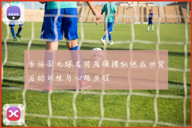 专访羽毛球名将周强揭秘他成功背后的训练与心路历程