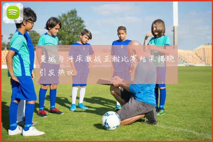 曼城与河床激战正酣比赛结果揭晓引发热议