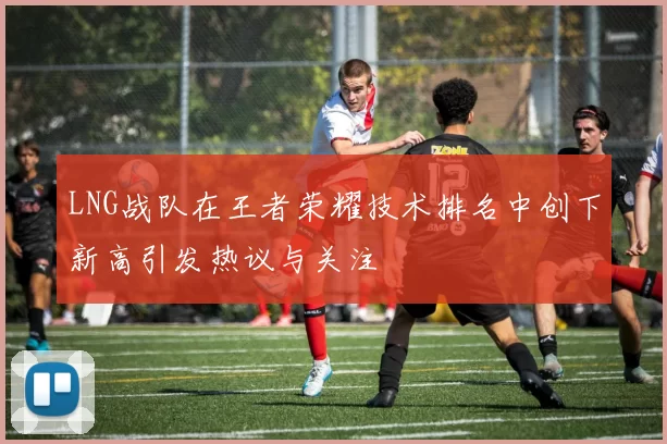 LNG战队在王者荣耀技术排名中创下新高引发热议与关注