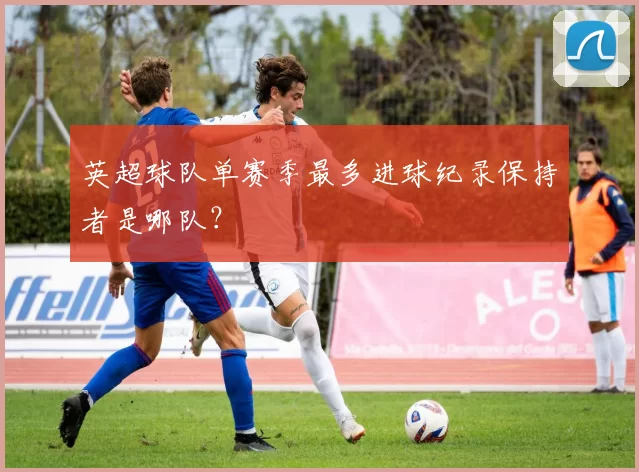 英超球队单赛季最多进球纪录保持者是哪队？