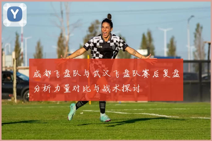 成都飞盘队与武汉飞盘队赛后复盘分析力量对比与战术探讨
