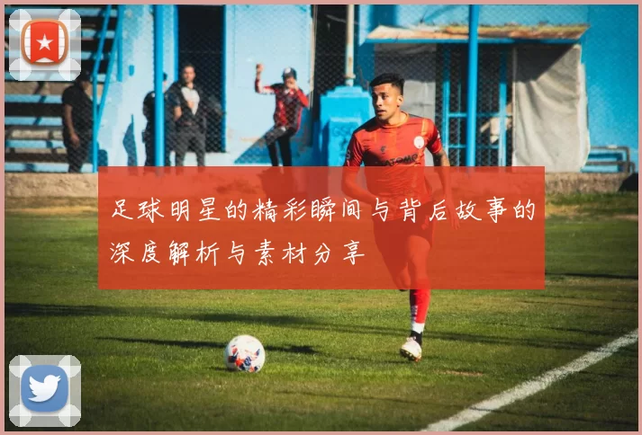 足球明星的精彩瞬间与背后故事的深度解析与素材分享