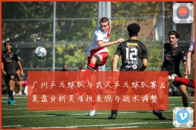 广州乒乓球队与武汉乒乓球队赛后复盘分析灵活性表现与战术调整