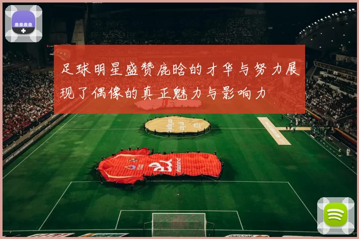 足球明星盛赞鹿晗的才华与努力展现了偶像的真正魅力与影响力