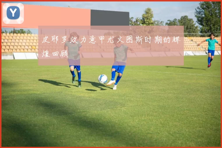 皮耶罗效力意甲尤文图斯时期的辉煌回顾