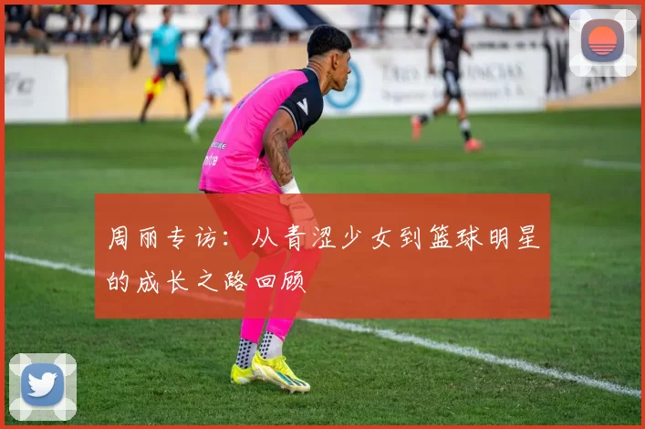 周丽专访：从青涩少女到篮球明星的成长之路回顾