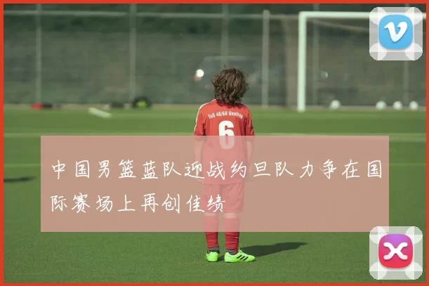 中国男篮蓝队迎战约旦队力争在国际赛场上再创佳绩