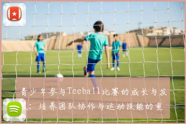 青少年参与Teeball比赛的成长与发展：培养团队协作与运动技能的重要性