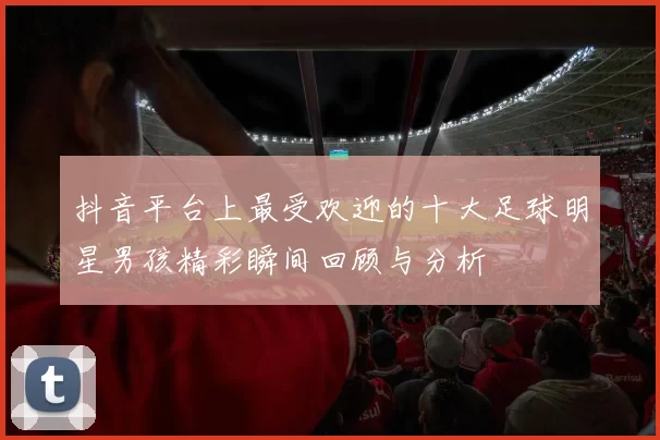抖音平台上最受欢迎的十大足球明星男孩精彩瞬间回顾与分析