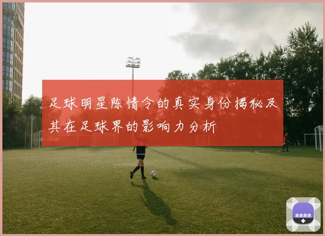 足球明星陈情令的真实身份揭秘及其在足球界的影响力分析