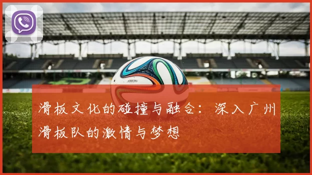 滑板文化的碰撞与融合：深入广州滑板队的激情与梦想