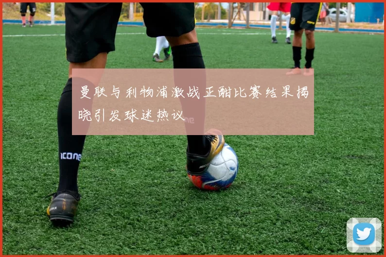 曼联与利物浦激战正酣比赛结果揭晓引发球迷热议