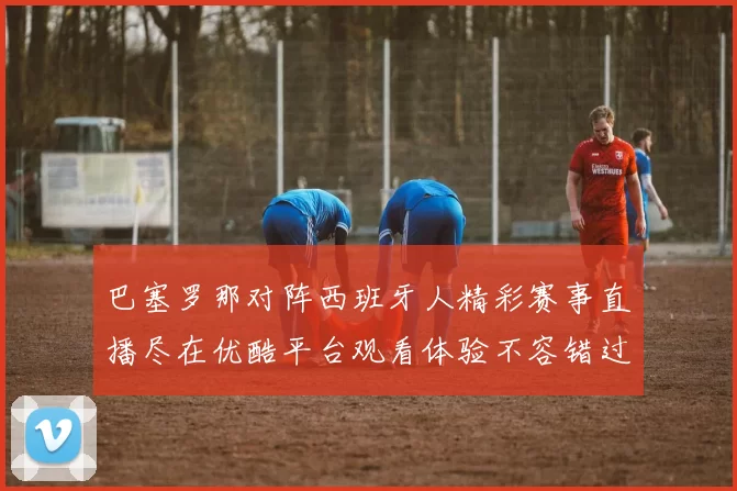 巴塞罗那对阵西班牙人精彩赛事直播尽在优酷平台观看体验不容错过