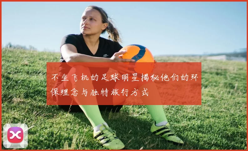 不坐飞机的足球明星揭秘他们的环保理念与独特旅行方式